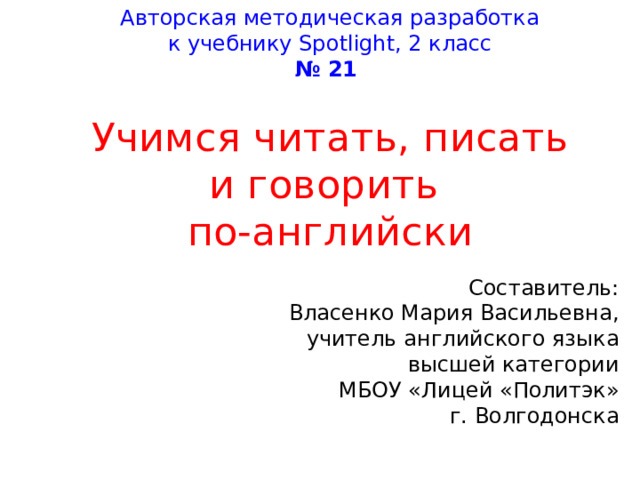Авторская методическая разработка к учебнику Spo t ligh t , 2 класс № 21 Учимся читать, писать и говорить по-английски Составитель: Власенко Мария Васильевна, учитель английского языка высшей категории МБОУ «Лицей «Политэк» г. Волгодонска 
