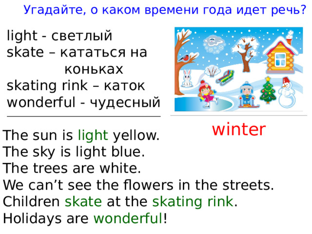 Угадайте, о каком времени года идет речь ? ligh t - светлый ska t e – кататься на  коньках ska t ing rink – каток wonderful - чудесный win t er The sun is ligh t yellow. The sky is ligh t blue. The t rees are whi t e. We can’ t see t he flowers in t he s t ree t s. Children ska t e a t  t he ska t ing  rink . Holidays are wonderful ! 