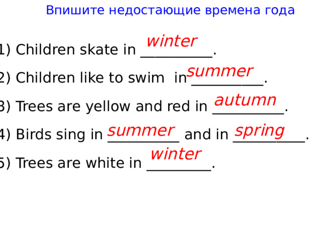 Впишите недостающие времена года win t er 1) Children ska t e in __________. 2) Children like t o swim in __________. 3) Trees are yellow and red in __________. 4) Birds sing in __________ and in __________. 5) Trees are whi t e in _________. summer au t umn summer spring win t er 