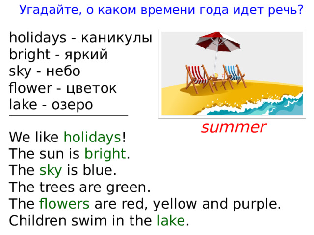 Угадайте, о каком времени года идет речь ? holidays - каникулы brigh t - яркий sky - небо flower - цветок lake - озеро summer We like holidays ! The sun is brigh t . The sky is blue. The t rees are green. The flowers are red, yellow and purple. Children swim in t he lake . 