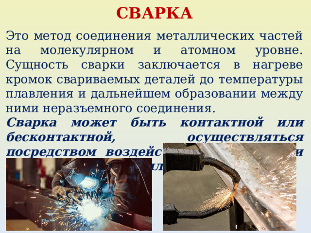 СВАРКА Это метод соединения металлических частей на молекулярном и атомном уровне. Сущность сварки заключается в нагреве кромок свариваемых деталей до температуры плавления и дальнейшем образовании между ними неразъемного соединения. Сварка может быть контактной или бесконтактной, осуществляться посредством воздействия на заготовки тепловой энергией или механической. 