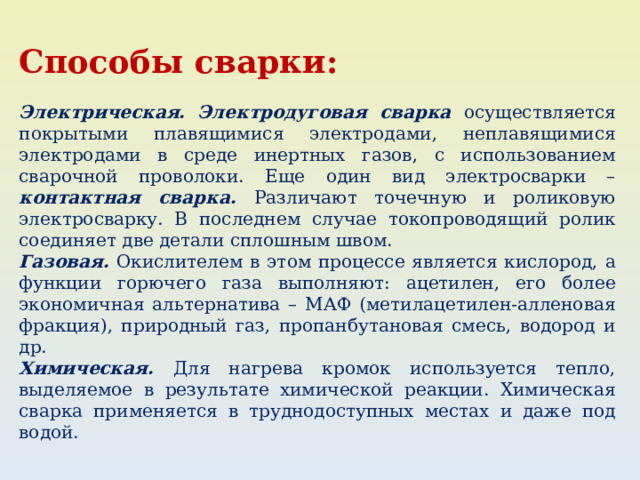 Способы сварки: Электрическая.  Электродуговая сварка осуществляется покрытыми плавящимися электродами, неплавящимися электродами в среде инертных газов, с использованием сварочной проволоки. Еще один вид электросварки – контактная сварка. Различают точечную и роликовую электросварку. В последнем случае токопроводящий ролик соединяет две детали сплошным швом. Газовая. Окислителем в этом процессе является кислород, а функции горючего газа выполняют: ацетилен, его более экономичная альтернатива – МАФ (метилацетилен-алленовая фракция), природный газ, пропанбутановая смесь, водород и др. Химическая. Для нагрева кромок используется тепло, выделяемое в результате химической реакции. Химическая сварка применяется в труднодоступных местах и даже под водой. 