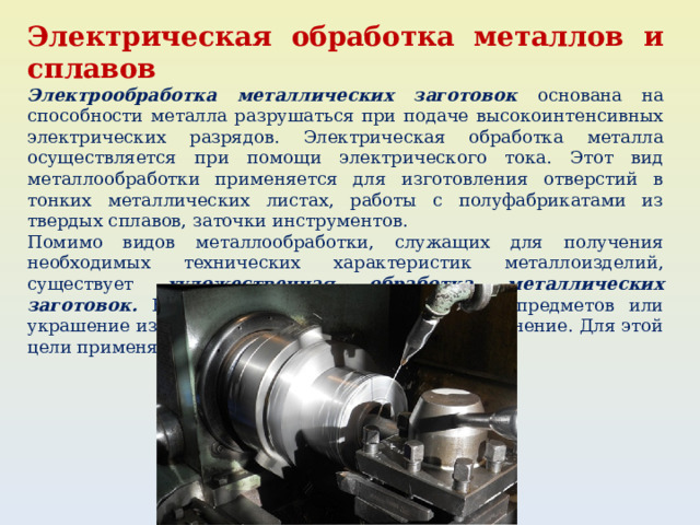 Электрическая обработка металлов и сплавов Электрообработка металлических заготовок основана на способности металла разрушаться при подаче высокоинтенсивных электрических разрядов. Электрическая обработка металла осуществляется при помощи электрического тока. Этот вид металлообработки применяется для изготовления отверстий в тонких металлических листах, работы с полуфабрикатами из твердых сплавов, заточки инструментов. Помимо видов металлообработки, служащих для получения необходимых технических характеристик металлоизделий, существует художественная обработка металлических заготовок. Ее цель – создание декоративных предметов или украшение изделий, имеющих практическое применение. Для этой цели применяют литье, чеканку, ковку, сварку. 