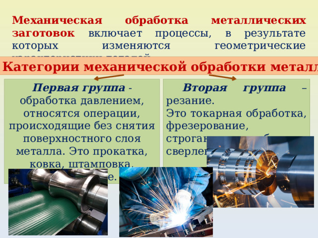 Механическая обработка металлических заготовок включает процессы, в результате которых изменяются геометрические характеристики деталей. Категории механической обработки металла Первая группа - обработка давлением,  Вторая группа – резание. относятся операции, происходящие без снятия поверхностного слоя металла. Это прокатка, ковка, штамповка, прессование. Это токарная обработка, фрезерование, строгание, долбление, сверление. 
