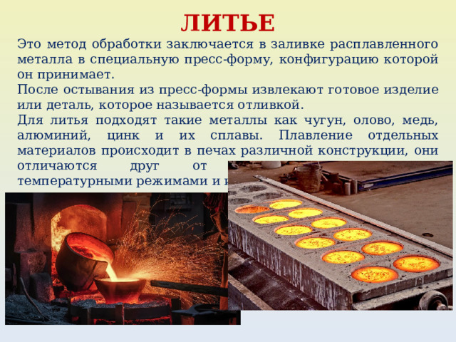 ЛИТЬЕ Это метод обработки заключается в заливке расплавленного металла в специальную пресс-форму, конфигурацию которой он принимает. После остывания из пресс-формы извлекают готовое изделие или деталь, которое называется отливкой. Для литья подходят такие металлы как чугун, олово, медь, алюминий, цинк и их сплавы. Плавление отдельных материалов происходит в печах различной конструкции, они отличаются друг от друга вместительностью, температурными режимами и источниками энергии. 
