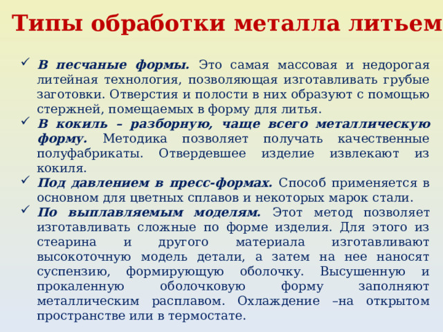 Типы обработки металла литьем: В песчаные формы. Это самая массовая и недорогая литейная технология, позволяющая изготавливать грубые заготовки. Отверстия и полости в них образуют с помощью стержней, помещаемых в форму для литья. В кокиль – разборную, чаще всего металлическую форму. Методика позволяет получать качественные полуфабрикаты. Отвердевшее изделие извлекают из кокиля. Под давлением в пресс-формах. Способ применяется в основном для цветных сплавов и некоторых марок стали. По выплавляемым моделям. Этот метод позволяет изготавливать сложные по форме изделия. Для этого из стеарина и другого материала изготавливают высокоточную модель детали, а затем на нее наносят суспензию, формирующую оболочку. Высушенную и прокаленную оболочковую форму заполняют металлическим расплавом. Охлаждение –на открытом пространстве или в термостате. 