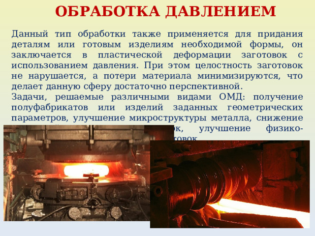 ОБРАБОТКА ДАВЛЕНИЕМ Данный тип обработки также применяется для придания деталям или готовым изделиям необходимой формы, он заключается в пластической деформации заготовок с использованием давления. При этом целостность заготовок не нарушается, а потери материала минимизируются, что делает данную сферу достаточно перспективной. Задачи, решаемые различными видами ОМД: получение полуфабрикатов или изделий заданных геометрических параметров, улучшение микроструктуры металла, снижение усадочной пористости отливок, улучшение физико-механических характеристик заготовок. 