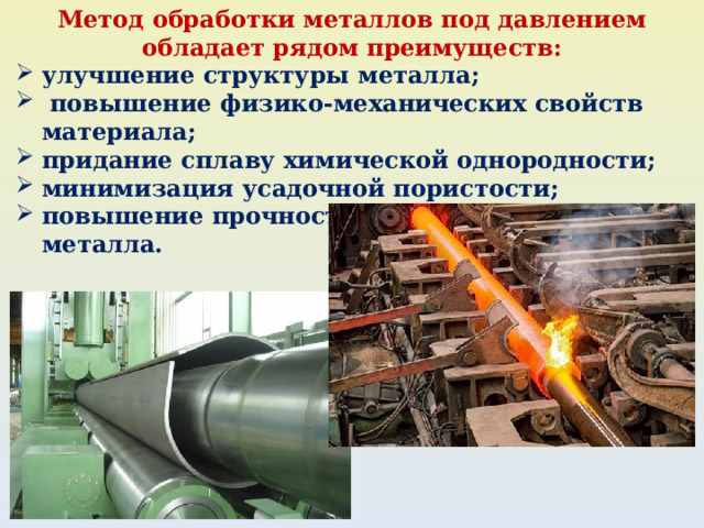 Метод обработки металлов под давлением обладает рядом преимуществ: улучшение структуры металла;  повышение физико-механических свойств материала; придание сплаву химической однородности; минимизация усадочной пористости; повышение прочности и эластичности металла. 
