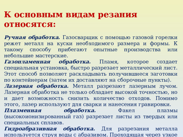 К основным видам резания относятся: Ручная обработка. Газосварщик с помощью газовой горелки режет металл на куски необходимого размера и формы. К такому способу прибегают опытные производства или небольшие мастерские. Газопламенная обработка. Пламя, которое создает специальная установка, быстро разрезает металлический лист. Этот способ позволяет раскладывать получившиеся заготовки по контейнерам (затем их доставляют на сборочные пункты). Лазерная обработка. Металл разрезают лазерным лучом. Лазерная обработка не только обладает высокой точностью, но и дает возможность снизить количество отходов. Помимо этого, лазер используют для сварки и нанесения гравировки. Плазменная обработка. Факел плазмы (высокоионизированный газ) разрезает листы из твердых или специальных сплавов. Гидроабразивная обработка. Для разрезания металла используется струя воды с абразивом. Проходящая через узкое отверстие вода под большим давлением достигает скорости 900 метров в минуту и режет материал. Процессом управляют компьютерные программы. 