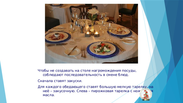 Чтобы не создавать на столе нагромождения посуды, соблюдают последовательность в смене блюд. Сначала ставят закуски. Для каждого обедающего ставят большую мелкую тарелку, на неё – закусочную. Слева – пирожковая тарелка с ножом для масла . 