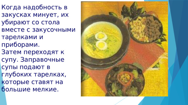 Когда надобность в закусках минует, их убирают со стола вместе с закусочными тарелками и приборами. Затем переходят к супу. Заправочные супы подают в глубоких тарелках, которые ставят на большие мелкие. 