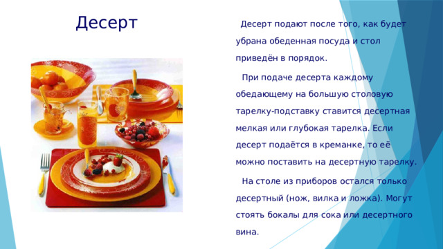 Десерт  Десерт подают после того, как будет убрана обеденная посуда и стол приведён в порядок.  При подаче десерта каждому обедающему на большую столовую тарелку-подставку ставится десертная мелкая или глубокая тарелка. Если десерт подаётся в креманке, то её можно поставить на десертную тарелку.  На столе из приборов остался только десертный (нож, вилка и ложка). Могут стоять бокалы для сока или десертного вина. 