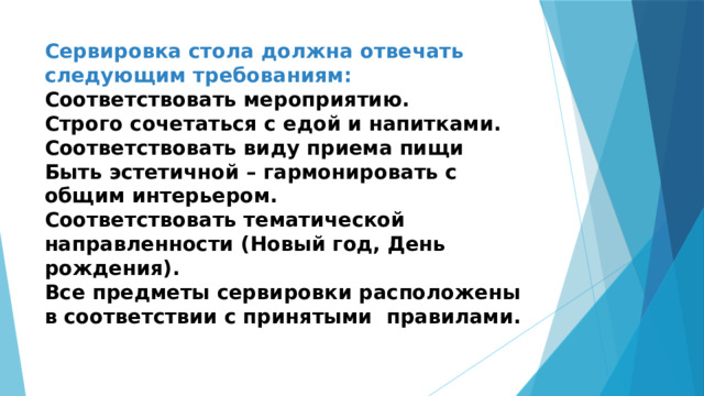 Сервировка стола должна отвечать следующим требованиям:  Соответствовать мероприятию.  Строго сочетаться с едой и напитками.  Соответствовать виду приема пищи  Быть эстетичной – гармонировать с общим интерьером.  Соответствовать тематической направленности (Новый год, День рождения).  Все предметы сервировки расположены в соответствии с принятыми правилами.   