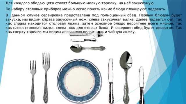Для каждого обедающего ставят большую мелкую тарелку, на неё закусочную. По набору столовых приборов можно легко понять какие блюда планируют подавать. В данном случае сервировка представлена под полноценный обед. Первым блюдом будет закуска, мы видим справа закусочный нож, слева закусочная вилка. Далее подается суп, так как справа находится столовая ложка, затем основное блюдо вероятнее всего мясное, так как слева столовая вилка, слева нож для вторых блюд. И завершен обед будет десертом. Так как сверху тарелки мы видим десертную вилку, нож и чайную ложку. 