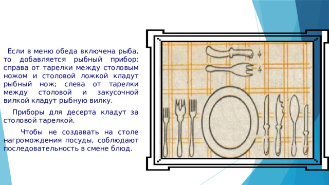  Если в меню обеда включена рыба, то добавляется рыбный прибор: справа от тарелки между столовым ножом и столовой ложкой кладут рыбный нож; слева от тарелки между столовой и закусочной вилкой кладут рыбную вилку.  Приборы для десерта кладут за столовой тарелкой.  Чтобы не создавать на столе нагромождения посуды, соблюдают последовательность в смене блюд. 