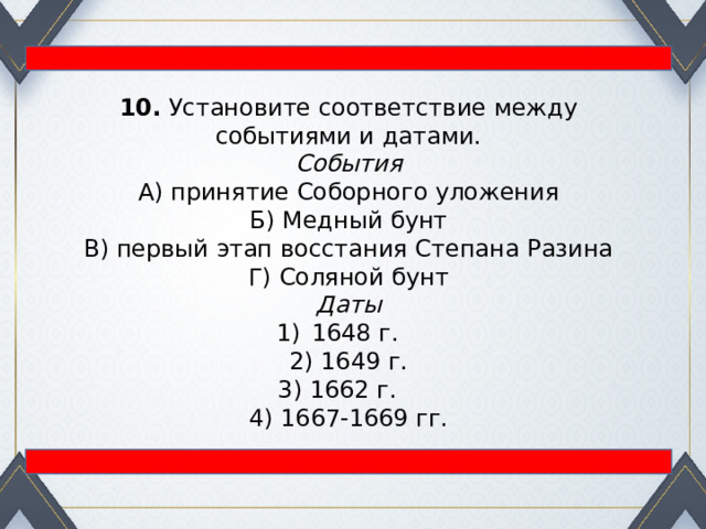 10.  Установите соответствие между событиями и датами. События А) принятие Соборного уложения  Б) Медный бунт  В) первый этап восстания Степана Разина  Г) Соляной бунт Даты 1648 г. 2) 1649 г.  3) 1662 г. 4) 1667-1669 гг. 