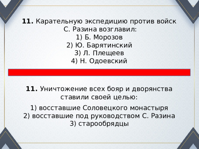 11.  Карательную экспедицию против войск  С. Разина возглавил: 1) Б. Морозов  2) Ю. Барятинский  3) Л. Плещеев  4) Н. Одоевский 11.   Уничтожение всех бояр и дворянства ставили своей целью: 1) восставшие Соловецкого монастыря  2) восставшие под руководством С. Разина  3) старообрядцы 