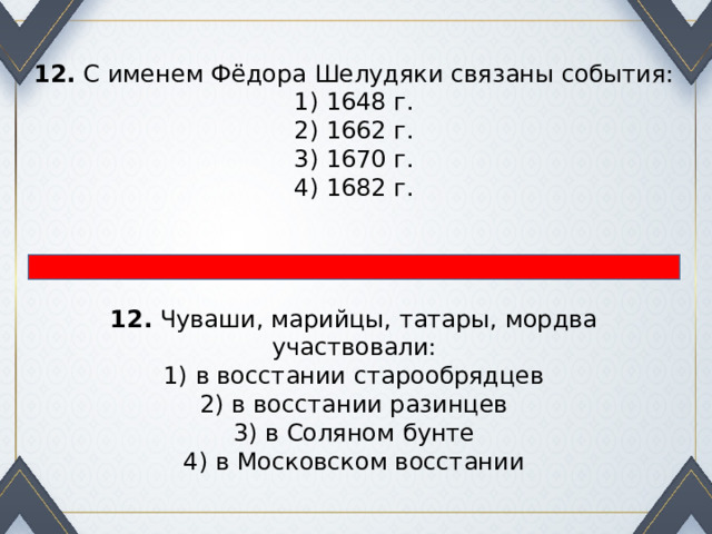 12.  С именем Фёдора Шелудяки связаны события: 1) 1648 г.  2) 1662 г.  3) 1670 г.  4) 1682 г. 12.  Чуваши, марийцы, татары, мордва участвовали: 1) в восстании старообрядцев  2) в восстании разинцев  3) в Соляном бунте  4) в Московском восстании 