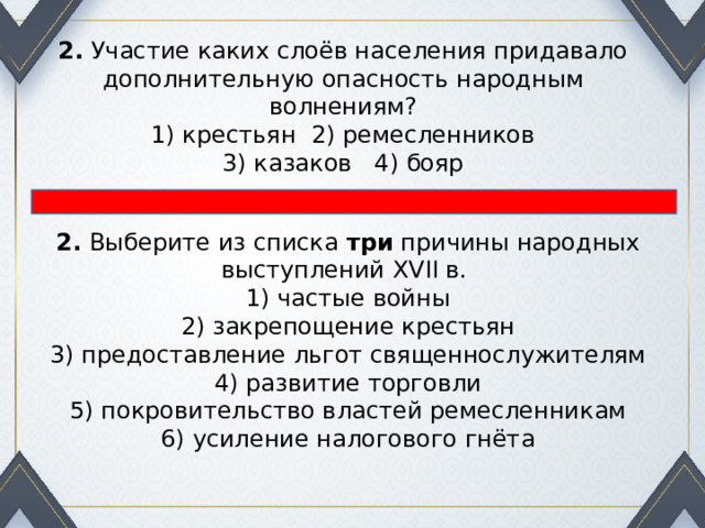 2.  Участие каких слоёв населения придавало дополнительную опасность народным волнениям? 1) крестьян 2) ремесленников  3) казаков 4) бояр 2.  Выберите из списка  три  причины народных выступлений XVII в. 1) частые войны  2) закрепощение крестьян  3) предоставление льгот священнослужителям  4) развитие торговли  5) покровительство властей ремесленникам  6) усиление налогового гнёта 