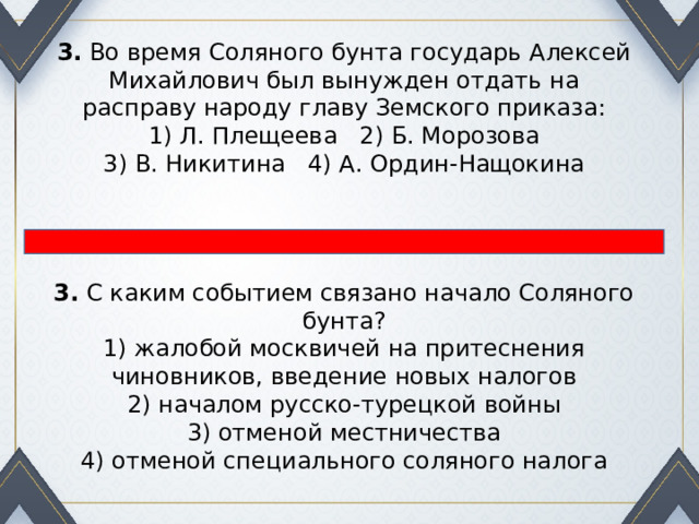 3.  Во время Соляного бунта государь Алексей Михайлович был вынужден отдать на расправу народу главу Земского приказа: 1) Л. Плещеева 2) Б. Морозова  3) В. Никитина 4) А. Ордин-Нащокина 3.  С каким событием связано начало Соляного бунта? 1) жалобой москвичей на притеснения чиновников, введение новых налогов  2) началом русско-турецкой войны  3) отменой местничества  4) отменой специального соляного налога 