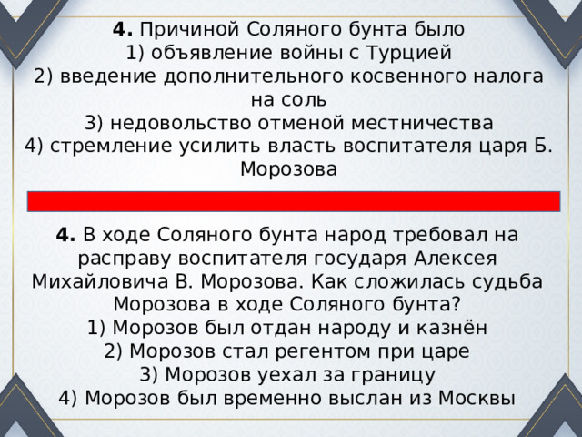 4.  Причиной Соляного бунта было 1) объявление войны с Турцией  2) введение дополнительного косвенного налога на соль  3) недовольство отменой местничества  4) стремление усилить власть воспитателя царя Б. Морозова 4.  В ходе Соляного бунта народ требовал на расправу воспита­теля государя Алексея Михайловича В. Морозова. Как сло­жилась судьба Морозова в ходе Соляного бунта? 1) Морозов был отдан народу и казнён  2) Морозов стал регентом при царе  3) Морозов уехал за границу  4) Морозов был временно выслан из Москвы 