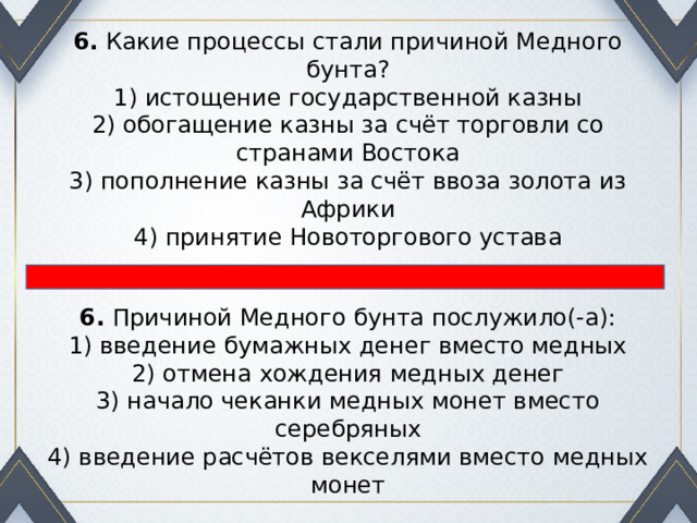 6.  Какие процессы стали причиной Медного бунта? 1) истощение государственной казны  2) обогащение казны за счёт торговли со странами Востока  3) пополнение казны за счёт ввоза золота из Африки  4) принятие Новоторгового устава 6.  Причиной Медного бунта послужило(-а): 1) введение бумажных денег вместо медных  2) отмена хождения медных денег  3) начало чеканки медных монет вместо серебряных  4) введение расчётов векселями вместо медных монет 