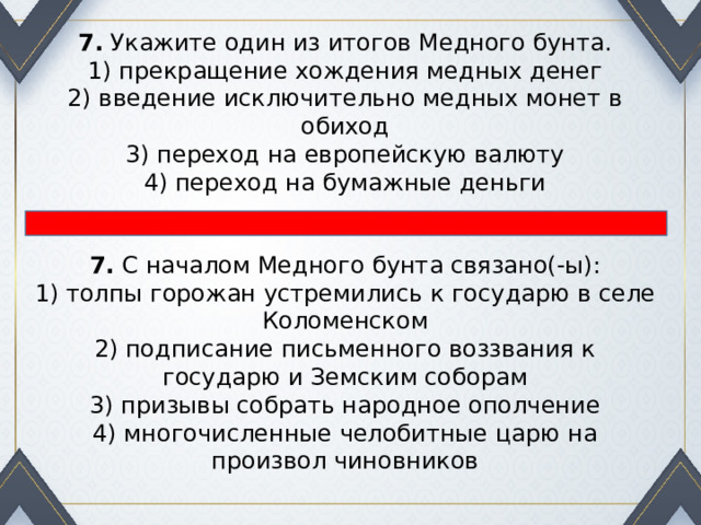 7.  Укажите один из итогов Медного бунта. 1) прекращение хождения медных денег  2) введение исключительно медных монет в обиход  3) переход на европейскую валюту  4) переход на бумажные деньги 7.  С началом Медного бунта связано(-ы): 1) толпы горожан устремились к государю в селе Коло­менском  2) подписание письменного воззвания к государю и Зем­ским соборам  3) призывы собрать народное ополчение  4) многочисленные челобитные царю на произвол чиновни­ков 
