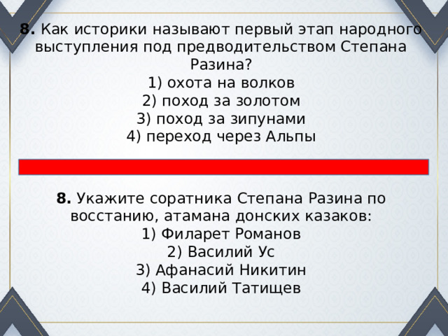 8.  Как историки называют первый этап народного выступле­ния под предводительством Степана Разина? 1) охота на волков  2) поход за золотом  3) поход за зипунами  4) переход через Альпы 8.  Укажите соратника Степана Разина по восстанию, атамана донских казаков: 1) Филарет Романов  2) Василий Ус  3) Афанасий Никитин  4) Василий Татищев 