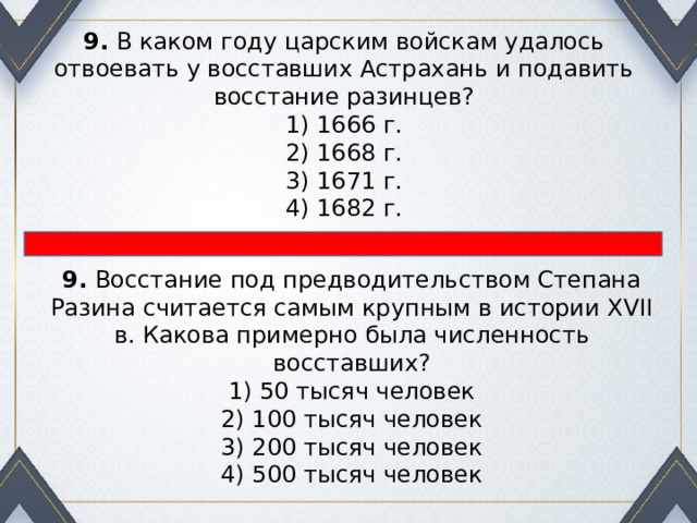 9.  В каком году царским войскам удалось отвоевать у восстав­ших Астрахань и подавить восстание разинцев? 1) 1666 г.  2) 1668 г.  3) 1671 г.  4) 1682 г. 9.  Восстание под предводительством Степана Разина считается самым крупным в истории XVII в. Какова примерно была численность восставших? 1) 50 тысяч человек  2) 100 тысяч человек  3) 200 тысяч человек  4) 500 тысяч человек 