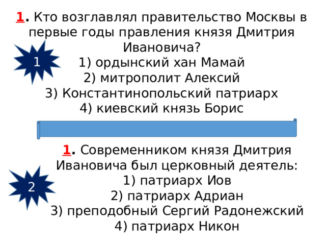 1 .  Кто возглавлял правительство Москвы в первые годы правления князя Дмитрия Ивановича? 1) ордынский хан Мамай  2) митрополит Алексий  3) Константинопольский патриарх  4) киевский князь Борис 1 1 .  Современником князя Дмитрия Ивановича был церковный деятель: 1) патриарх Иов  2) патриарх Адриан  3) преподобный Сергий Радонежский  4) патриарх Никон 2 
