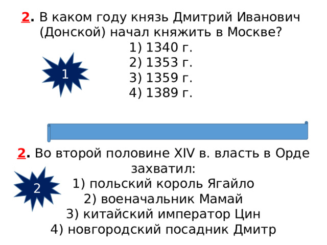2 .  В каком году князь Дмитрий Иванович (Донской) начал княжить в Москве? 1) 1340 г.  2) 1353 г.  3) 1359 г.  4) 1389 г. 1 2 .  Во второй половине XIV в. власть в Орде захватил: 1) польский король Ягайло  2) военачальник Мамай  3) китайский император Цин  4) новгородский посадник Дмитр 2 