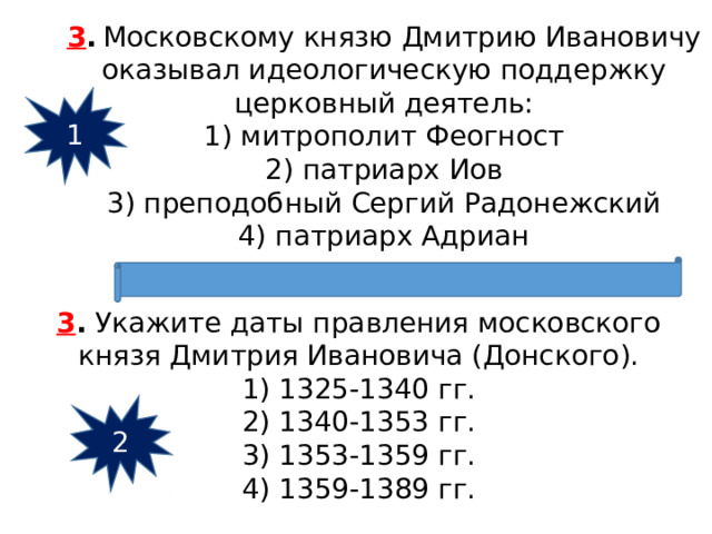 3 .   Московскому князю Дмитрию Ивановичу оказывал идеологическую поддержку церковный деятель: 1) митрополит Феогност  2) патриарх Иов  3) преподобный Сергий Радонежский  4) патриарх Адриан 1 3 .  Укажите даты правления московского князя Дмитрия Ивановича (Донского). 1) 1325-1340 гг.  2) 1340-1353 гг.  3) 1353-1359 гг.  4) 1359-1389 гг. 2 