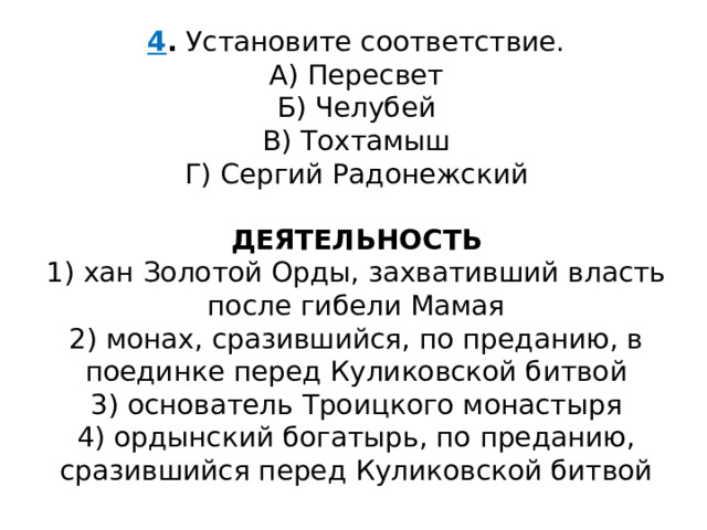 4 .  Установите соответствие. А) Пересвет  Б) Челубей  В) Тохтамыш  Г) Сергий Радонежский ДЕЯТЕЛЬНОСТЬ 1) хан Золотой Орды, захвативший власть после гибели Мамая  2) монах, сразившийся, по преданию, в поединке перед Куликовской битвой  3) основатель Троицкого монастыря  4) ордынский богатырь, по преданию, сразившийся перед Куликовской битвой 