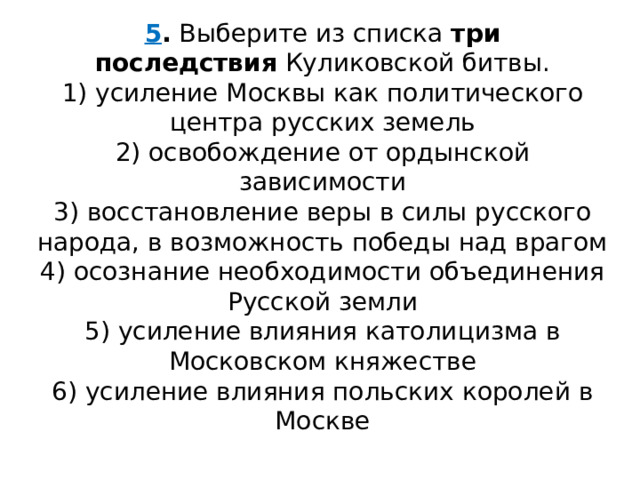 5 .  Выберите из списка  три последствия  Куликовской битвы. 1) усиление Москвы как политического центра русских земель  2) освобождение от ордынской зависимости  3) восстановление веры в силы русского народа, в возможность победы над врагом  4) осознание необходимости объединения Русской земли  5) усиление влияния католицизма в Московском княжестве  6) усиление влияния польских королей в Москве 