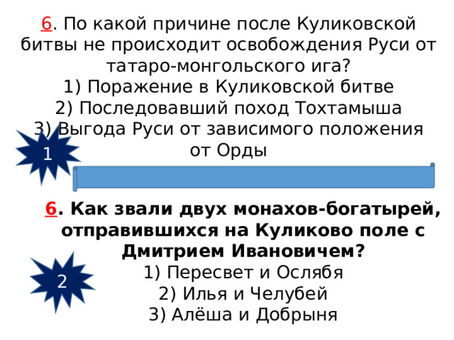 6 . По какой причине после Куликовской битвы не происходит освобождения Руси от татаро-монгольского ига? 1) Поражение в Куликовской битве 2) Последовавший поход Тохтамыша 3) Выгода Руси от зависимого положения от Орды 1 6 . Как звали двух монахов-богатырей, отправившихся на Куликово поле с Дмитрием Ивановичем? 1) Пересвет и Ослябя 2) Илья и Челубей 3) Алёша и Добрыня 2 