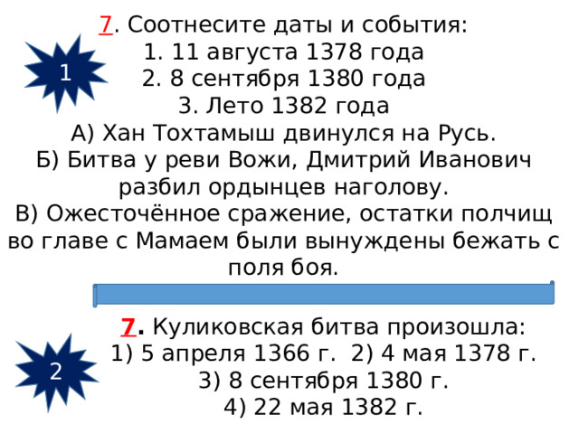 7 . Соотнесите даты и события: 1. 11 августа 1378 года 2. 8 сентября 1380 года 3. Лето 1382 года А) Хан Тохтамыш двинулся на Русь. Б) Битва у реви Вожи, Дмитрий Иванович разбил ордынцев наголову. В) Ожесточённое сражение, остатки полчищ во главе с Мамаем были вынуждены бежать с поля боя. 1 7 .  Куликовская битва произошла: 1) 5 апреля 1366 г. 2) 4 мая 1378 г.  3) 8 сентября 1380 г.  4) 22 мая 1382 г. 2 