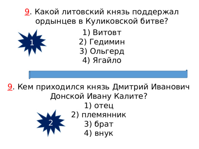 9 . Какой литовский князь поддержал ордынцев в Куликовской битве? 1) Витовт 2) Гедимин 3) Ольгерд 4) Ягайло 1 9 . Кем приходился князь Дмитрий Иванович Донской Ивану Калите? 1) отец 2) племянник 3) брат 4) внук 2 