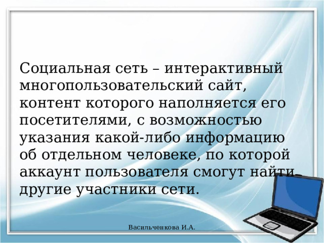Социальная сеть – интерактивный многопользовательский сайт, контент которого наполняется его посетителями, с возможностью указания какой-либо информацию об отдельном человеке, по которой аккаунт пользователя смогут найти другие участники сети. Васильченкова И.А. 