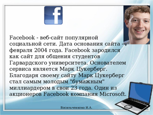 Facebook - веб-сайт популярной социальной сети. Дата основания сайта -4 февраля 2004 года. Facebook зародился как сайт для общения студентов Гарвардского университета. Основателем сервиса является Марк Цукерберг. Благодаря своему сайту Марк Цукерберг стал самым молодым 