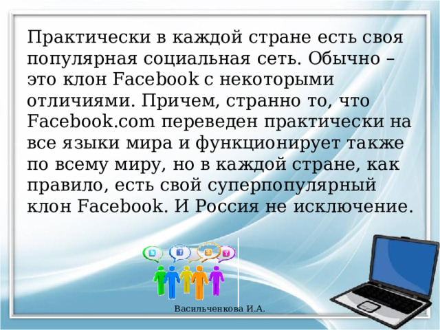 Практически в каждой стране есть своя популярная социальная сеть. Обычно – это клон Facebook с некоторыми отличиями. Причем, странно то, что Facebook.com переведен практически на все языки мира и функционирует также по всему миру, но в каждой стране, как правило, есть свой суперпопулярный клон Facebook. И Россия не исключение. Васильченкова И.А. 