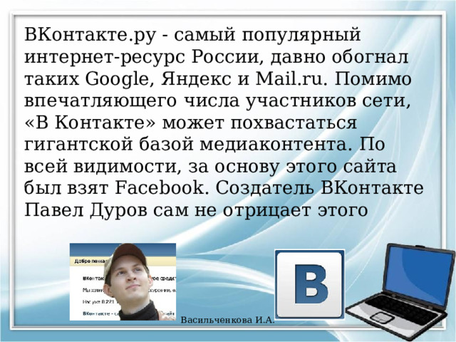 ВКонтакте.ру - самый популярный интернет-ресурс России, давно обогнал таких Google, Яндекс и Mail.ru. Помимо впечатляющего числа участников сети, «В Контакте» может похвастаться гигантской базой медиаконтента. По всей видимости, за основу этого сайта был взят Facebook. Создатель ВКонтакте Павел Дуров сам не отрицает этого Васильченкова И.А. 