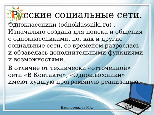 Русские социальные сети. Одноклассники (odnoklassniki.ru) . Изначально создана для поиска и общения с одноклассниками, но, как и другие социальные сети, со временем разрослась и обзавелась дополнительными функциями и возможностями. В отличие от технически «отточенной» сети «В Контакте», «Одноклассники» имеют худшую программную реализацию. Васильченкова И.А. 