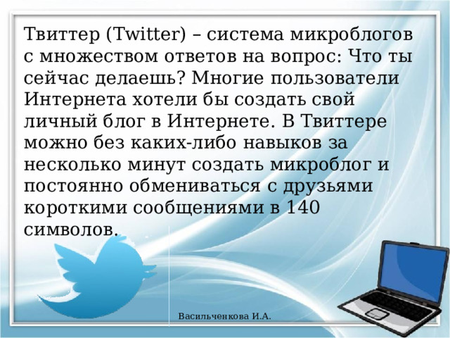 Твиттер (Twitter) – система микроблогов с множеством ответов на вопрос: Что ты сейчас делаешь? Многие пользователи Интернета хотели бы создать свой личный блог в Интернете. В Твиттере можно без каких-либо навыков за несколько минут создать микроблог и постоянно обмениваться с друзьями короткими сообщениями в 140 символов. Васильченкова И.А. 