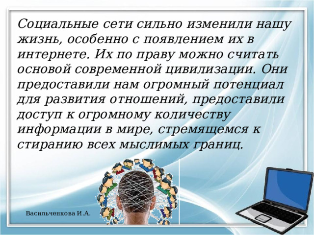 Социальные сети сильно изменили нашу жизнь, особенно с появлением их в интернете. Их по праву можно считать основой современной цивилизации. Они предоставили нам огромный потенциал для развития отношений, предоставили доступ к огромному количеству информации в мире, стремящемся к стиранию всех мыслимых границ. Васильченкова И.А. 