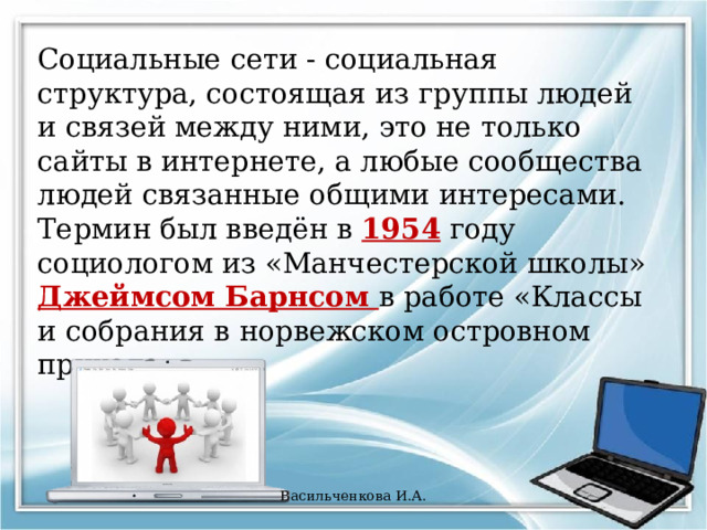 Социальные сети - социальная структура, состоящая из группы людей и связей между ними, это не только сайты в интернете, а любые сообщества людей связанные общими интересами. Термин был введён в 1954 году социологом из «Манчестерской школы» Джеймсом Барнсом в работе «Классы и собрания в норвежском островном приходе». Васильченкова И.А. 