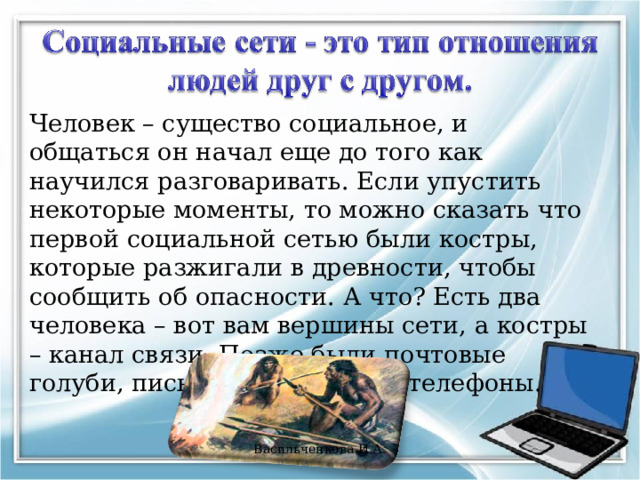 Человек – существо социальное, и общаться он начал еще до того как научился разговаривать. Если упустить некоторые моменты, то можно сказать что первой социальной сетью были костры, которые разжигали в древности, чтобы сообщить об опасности. А что? Есть два человека – вот вам вершины сети, а костры – канал связи. Позже были почтовые голуби, письма, телеграфы и телефоны. Васильченкова И.А. 