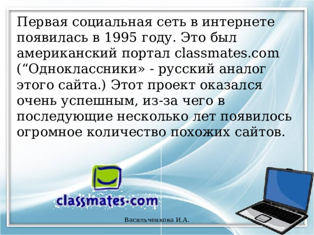Первая социальная сеть в интернете появилась в 1995 году. Это был американский портал classmates.com (“Одноклассники» - русский аналог этого сайта.) Этот проект оказался очень успешным, из-за чего в последующие несколько лет появилось огромное количество похожих сайтов. Васильченкова И.А. 