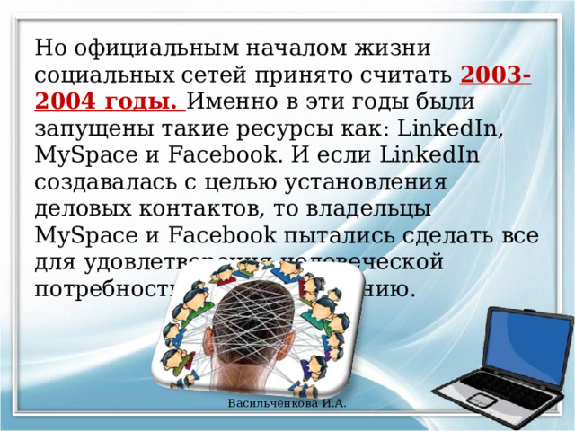 Но официальным началом жизни социальных сетей принято считать 2003-2004 годы. Именно в эти годы были запущены такие ресурсы как: LinkedIn, MySpace и Facebook. И если LinkedIn создавалась с целью установления деловых контактов, то владельцы MySpace и Facebook пытались сделать все для удовлетворения человеческой потребности к самовыражению. Васильченкова И.А. 