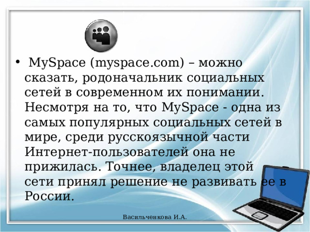  MySpace (myspace.com) – можно сказать, родоначальник социальных сетей в современном их понимании. Несмотря на то, что MySpace - одна из самых популярных социальных сетей в мире, среди русскоязычной части Интернет-пользователей она не прижилась. Точнее, владелец этой сети принял решение не развивать ее в России. Васильченкова И.А. 