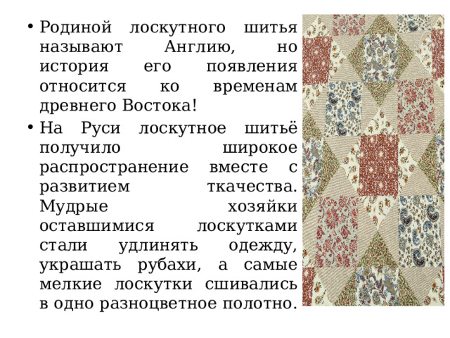Родиной лоскутного шитья называют Англию, но история его появления относится ко временам древнего Востока! На Руси лоскутное шитьё получило широкое распространение вместе с развитием ткачества. Мудрые хозяйки оставшимися лоскутками стали удлинять одежду, украшать рубахи, а самые мелкие лоскутки сшивались в одно разноцветное полотно. 